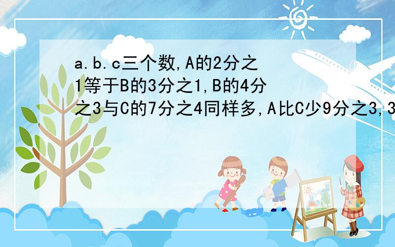 a.b.c三个数,A的2分之1等于B的3分之1,B的4分之3与C的7分之4同样多,A比C少9分之3,3个数的和是____