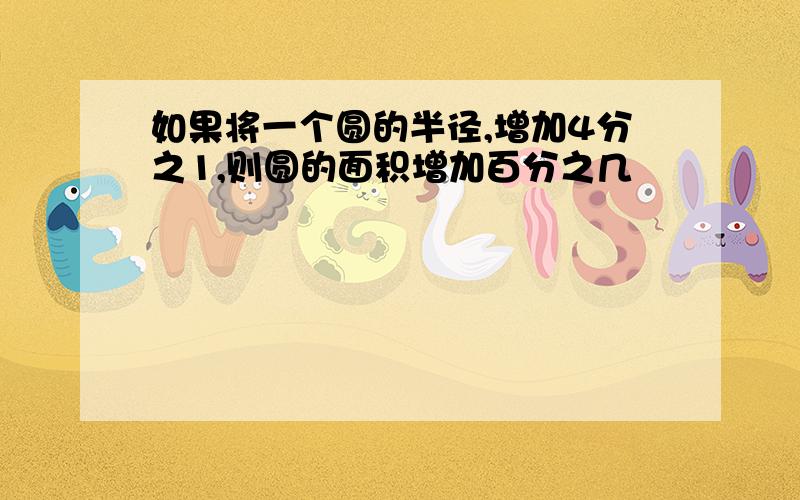 如果将一个圆的半径,增加4分之1,则圆的面积增加百分之几