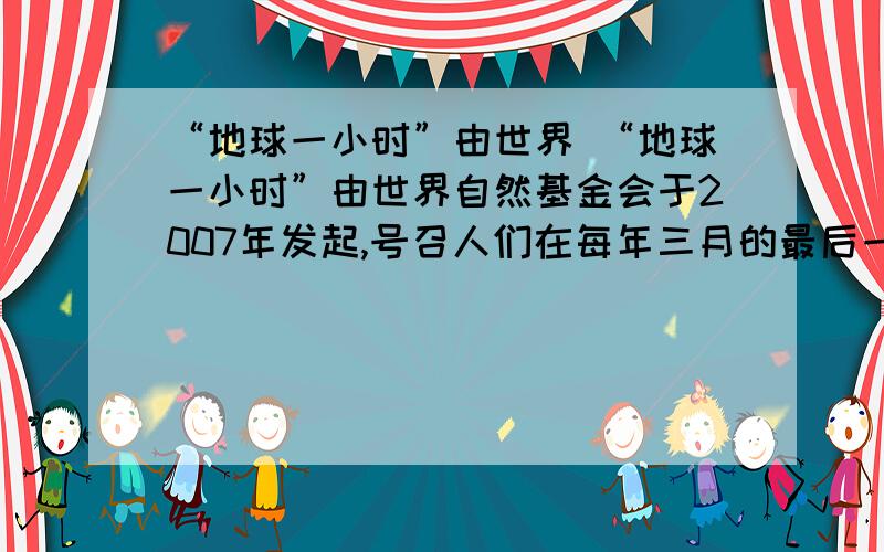 “地球一小时”由世界 “地球一小时”由世界自然基金会于2007年发起,号召人们在每年三月的最后一个周六晚上自愿关灯一小时