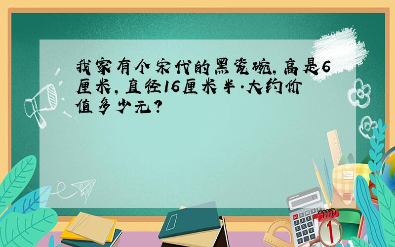 我家有个宋代的黑瓷碗,高是6厘米,直径16厘米半.大约价值多少元?