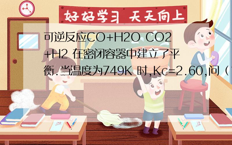 可逆反应CO+H2O CO2+H2 在密闭容器中建立了平衡.当温度为749K 时,Kc=2.60,问（1）当CO 起始浓