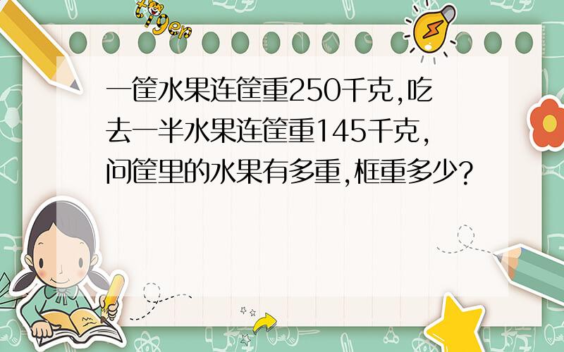 一筐水果连筐重250千克,吃去一半水果连筐重145千克,问筐里的水果有多重,框重多少?