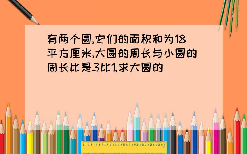 有两个圆,它们的面积和为18平方厘米,大圆的周长与小圆的周长比是3比1,求大圆的