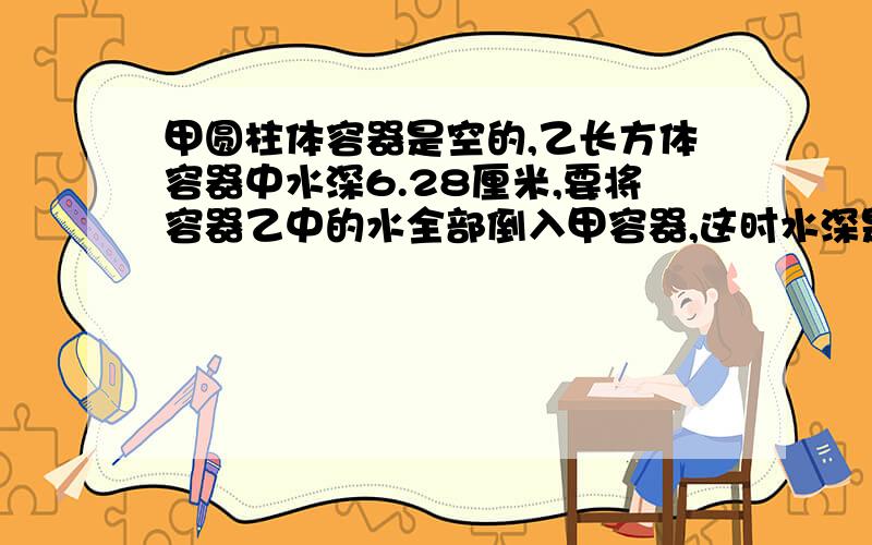 甲圆柱体容器是空的,乙长方体容器中水深6.28厘米,要将容器乙中的水全部倒入甲容器,这时水深是多少厘米