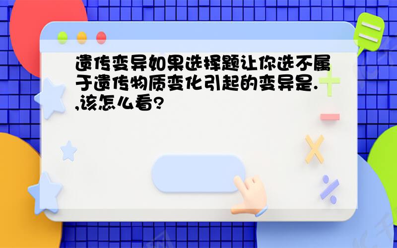 遗传变异如果选择题让你选不属于遗传物质变化引起的变异是.,该怎么看?