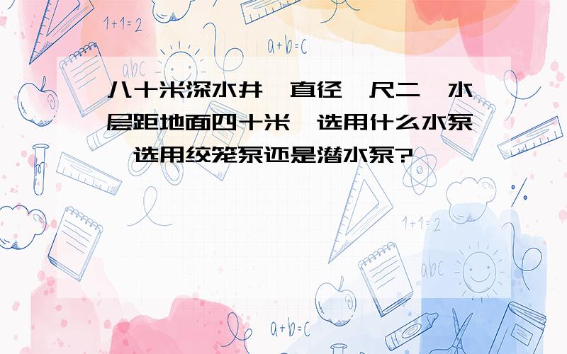 八十米深水井,直径一尺二,水层距地面四十米,选用什么水泵,选用绞笼泵还是潜水泵?