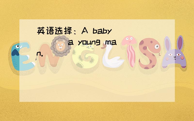 英语选择：A baby _____ a young man.