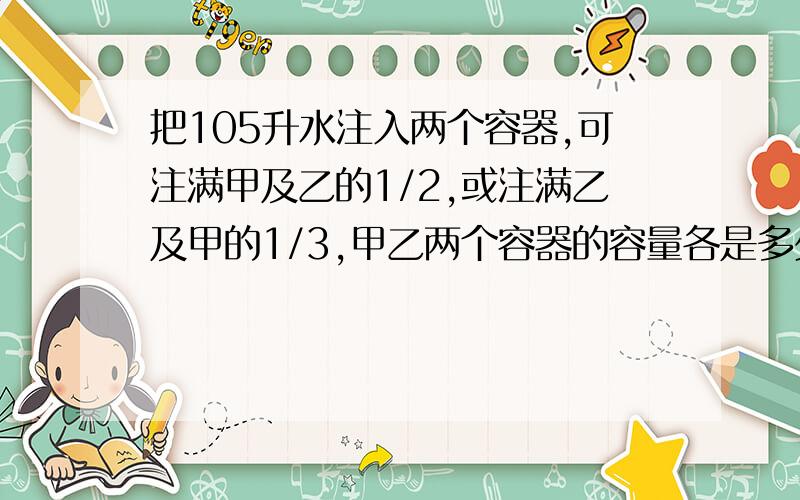 把105升水注入两个容器,可注满甲及乙的1/2,或注满乙及甲的1/3,甲乙两个容器的容量各是多少升?