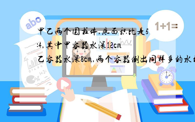 甲乙两个圆柱体,底面积比是5:4,其中甲容器水深12cm乙容器水深8cm,两个容器倒出同样多的水到水深相等甲升几