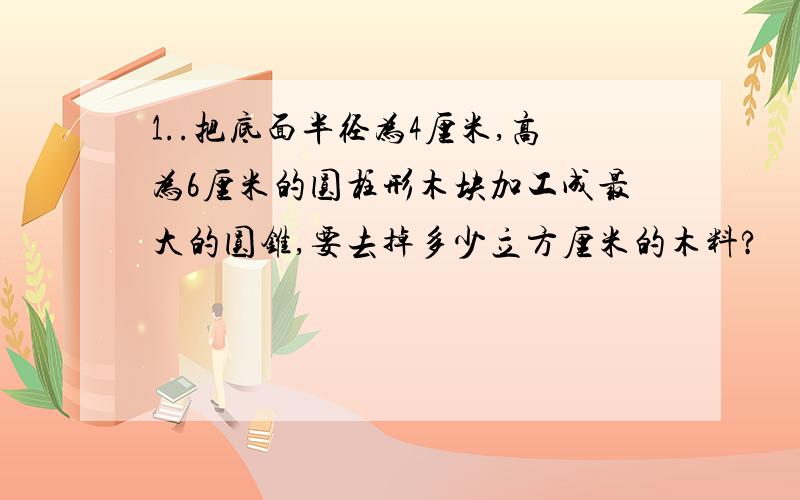 1..把底面半径为4厘米,高为6厘米的圆柱形木块加工成最大的圆锥,要去掉多少立方厘米的木料?