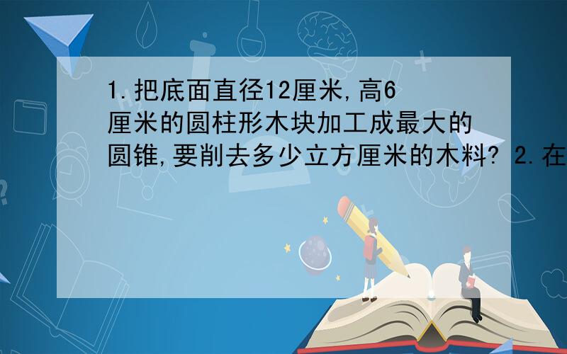 1.把底面直径12厘米,高6厘米的圆柱形木块加工成最大的圆锥,要削去多少立方厘米的木料? 2.在比例尺是100000:1