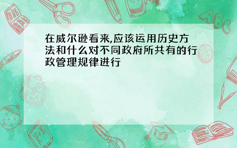 在威尔逊看来,应该运用历史方法和什么对不同政府所共有的行政管理规律进行