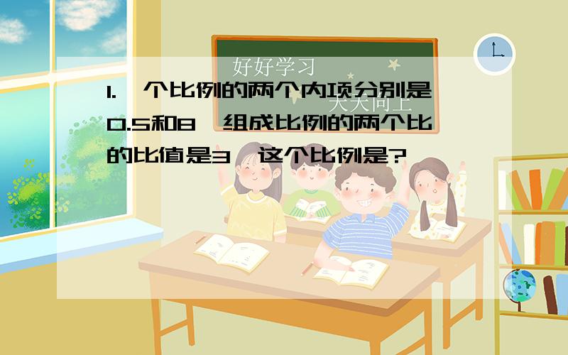 1.一个比例的两个内项分别是0.5和8,组成比例的两个比的比值是3,这个比例是?