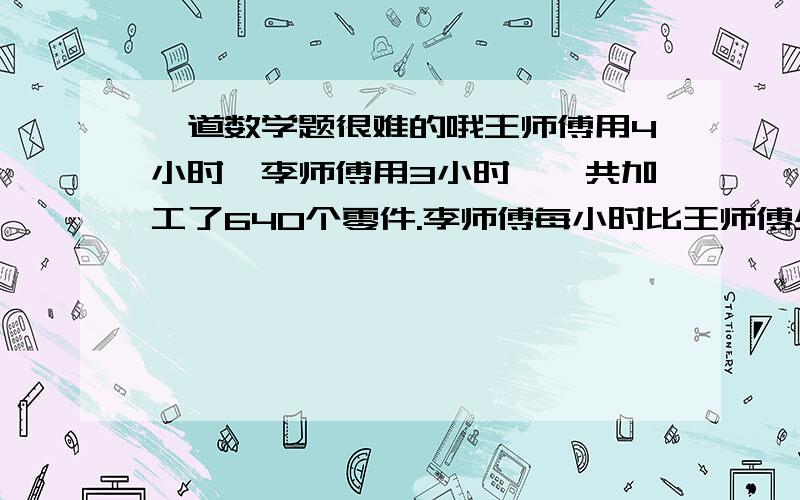 一道数学题很难的哦王师傅用4小时,李师傅用3小时,一共加工了640个零件.李师傅每小时比王师傅少加工20个零件.王师傅和