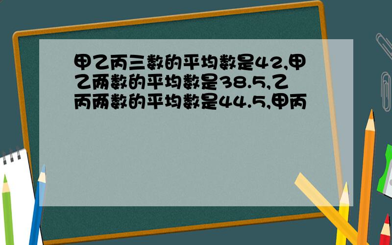 甲乙丙三数的平均数是42,甲乙两数的平均数是38.5,乙丙两数的平均数是44.5,甲丙