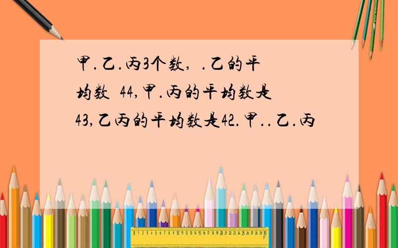 甲.乙.丙3个数,曱.乙的平均数昰44,甲.丙的平均数是43,乙丙的平均数是42.甲..乙.丙