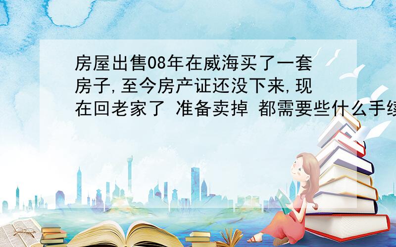 房屋出售08年在威海买了一套房子,至今房产证还没下来,现在回老家了 准备卖掉 都需要些什么手续