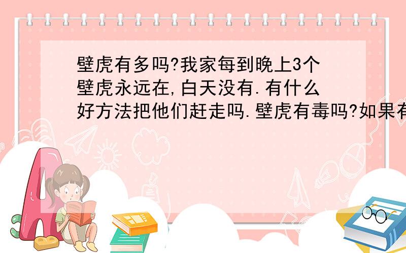 壁虎有多吗?我家每到晚上3个壁虎永远在,白天没有.有什么好方法把他们赶走吗.壁虎有毒吗?如果有毒的话,用什么解毒.