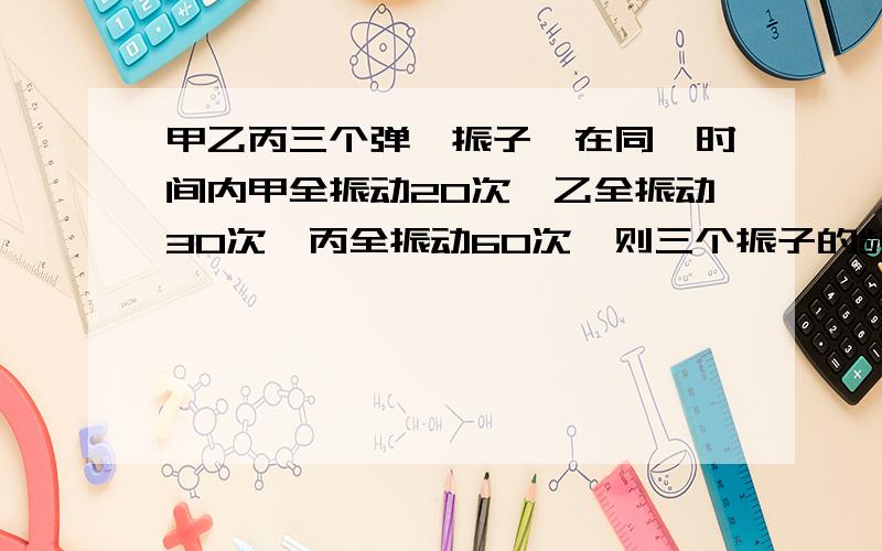 甲乙丙三个弹簧振子,在同一时间内甲全振动20次,乙全振动30次,丙全振动60次,则三个振子的频率之比是多少,周期之比?