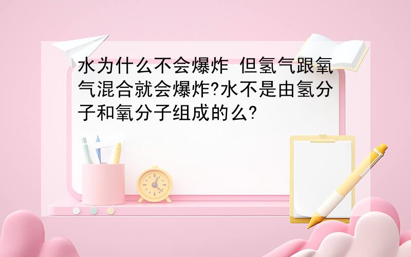 水为什么不会爆炸 但氢气跟氧气混合就会爆炸?水不是由氢分子和氧分子组成的么?