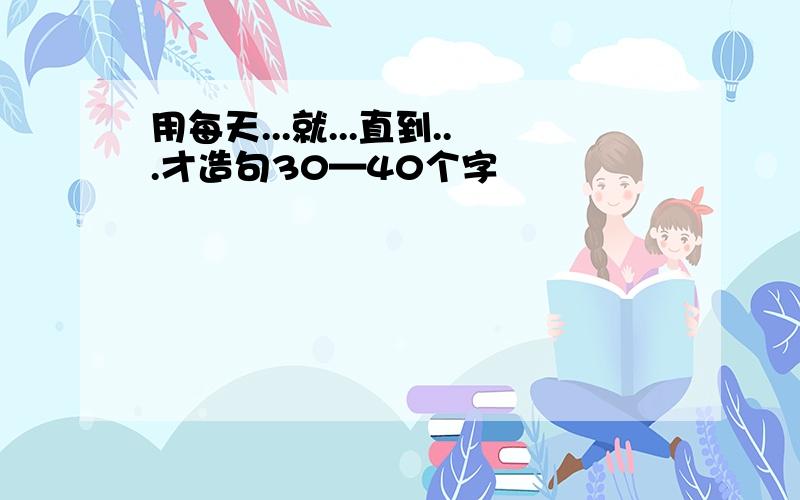 用每天...就...直到...才造句30—40个字