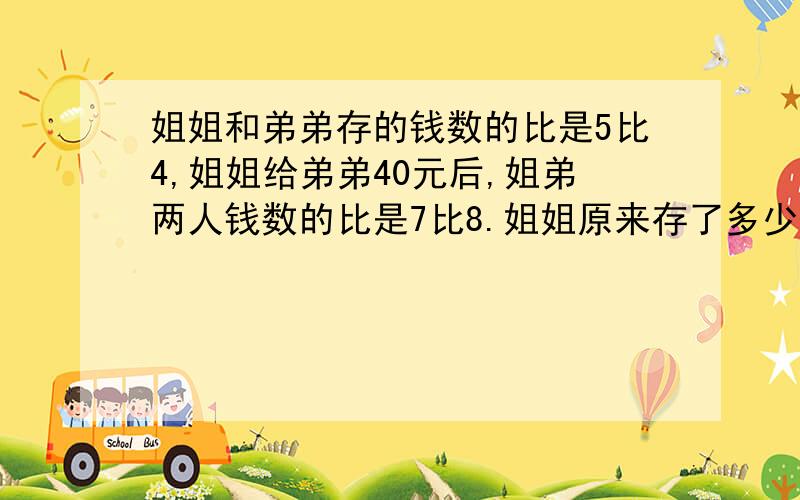 姐姐和弟弟存的钱数的比是5比4,姐姐给弟弟40元后,姐弟两人钱数的比是7比8.姐姐原来存了多少钱?