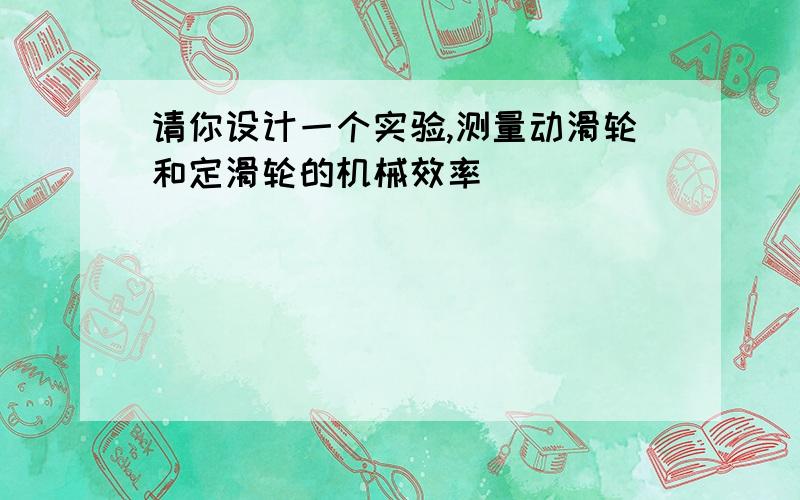 请你设计一个实验,测量动滑轮和定滑轮的机械效率