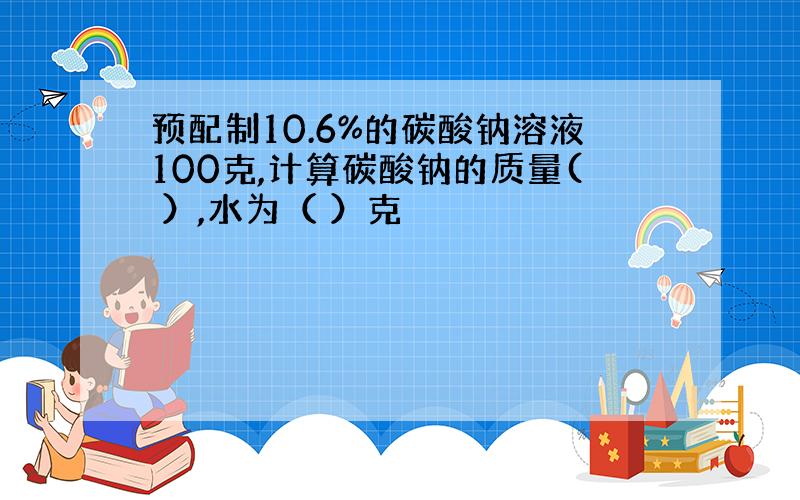 预配制10.6%的碳酸钠溶液100克,计算碳酸钠的质量( ）,水为（ ）克