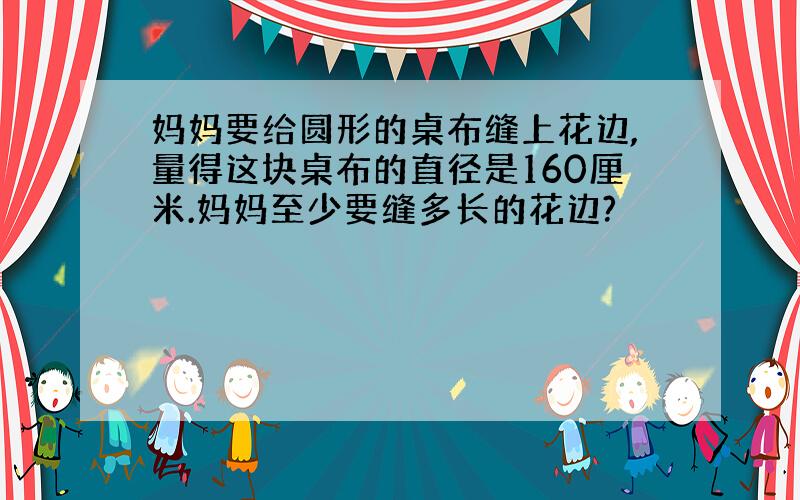 妈妈要给圆形的桌布缝上花边,量得这块桌布的直径是160厘米.妈妈至少要缝多长的花边?