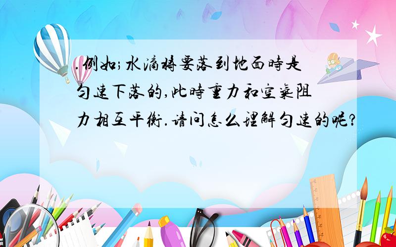 .例如;水滴将要落到地面时是匀速下落的,此时重力和空气阻力相互平衡.请问怎么理解匀速的呢?