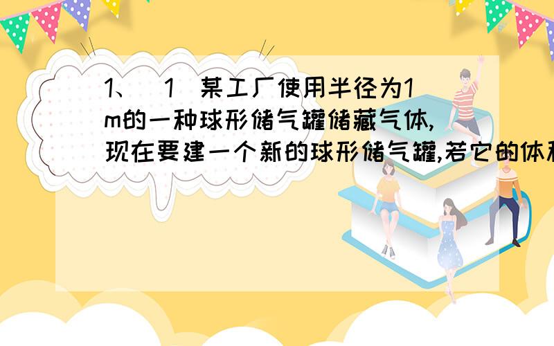 1、（1）某工厂使用半径为1m的一种球形储气罐储藏气体,现在要建一个新的球形储气罐,若它的体积（球的体积公式为V=4/3