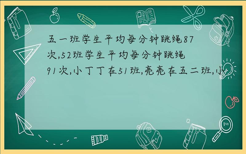 五一班学生平均每分钟跳绳87次,52班学生平均每分钟跳绳91次,小丁丁在51班,亮亮在五二班,小