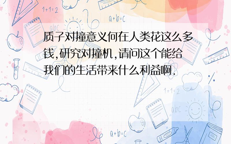 质子对撞意义何在人类花这么多钱,研究对撞机,请问这个能给我们的生活带来什么利益啊.