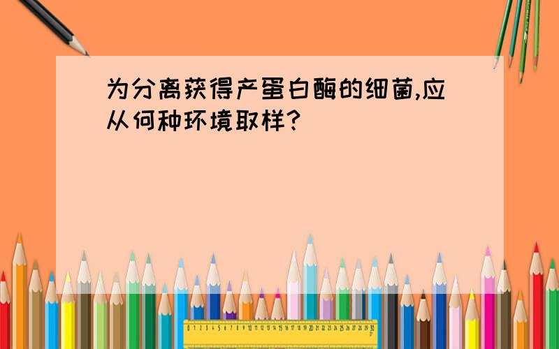 为分离获得产蛋白酶的细菌,应从何种环境取样?