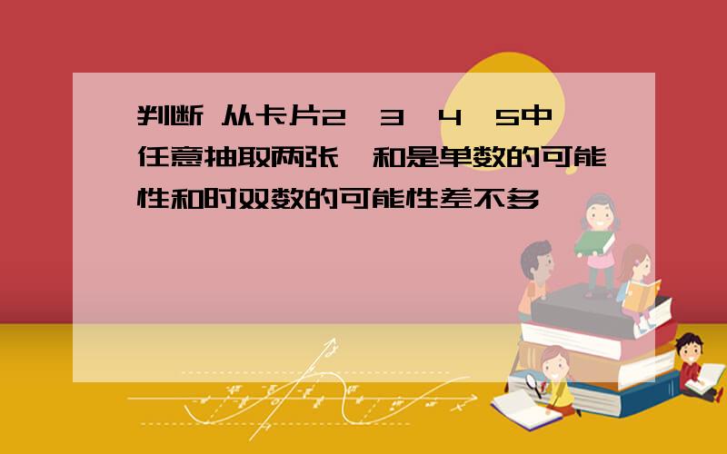 判断 从卡片2,3,4,5中任意抽取两张,和是单数的可能性和时双数的可能性差不多