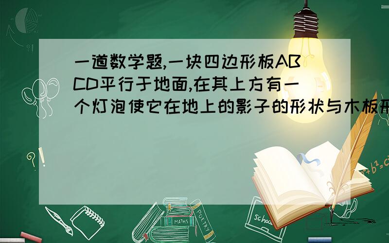 一道数学题,一块四边形板ABCD平行于地面,在其上方有一个灯泡使它在地上的影子的形状与木板形状相同,但面积是木板的4倍.