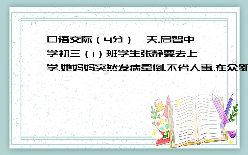 口语交际（4分）一天，启智中学初三（1）班学生张静要去上学，她妈妈突然发病晕倒，不省人事。在众邻的热心帮助下，妈妈被及时