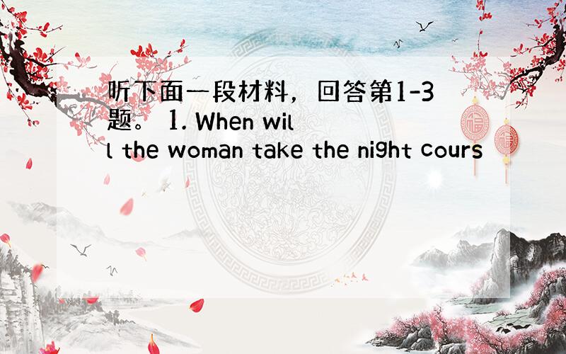 听下面一段材料，回答第1-3题。 1. When will the woman take the night cours