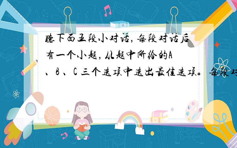 听下面五段小对话，每段对话后有一个小题，从题中所给的A 、B 、C 三个选项中选出最佳选项。每段对话读一遍。 1. Wh