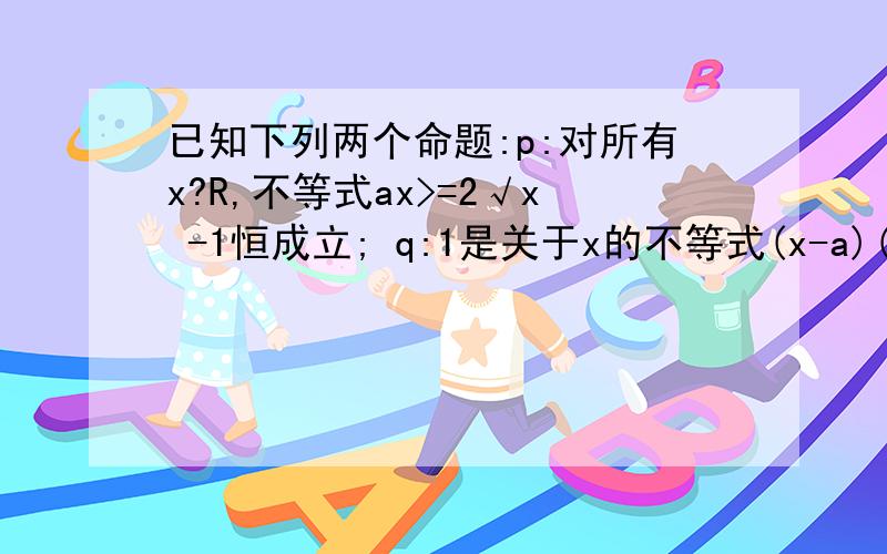 已知下列两个命题:p:对所有x?R,不等式ax>=2√x -1恒成立; q:1是关于x的不等式(x-a)(x-a-1)=