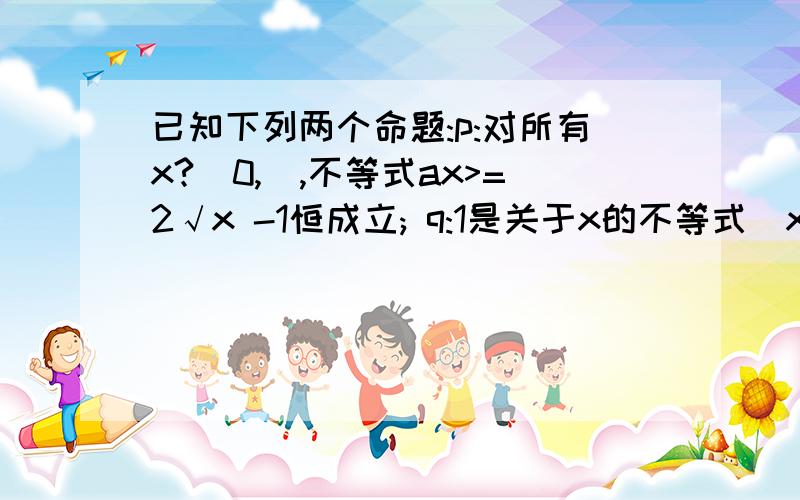 已知下列两个命题:p:对所有x?[0,],不等式ax>=2√x -1恒成立; q:1是关于x的不等式(x-a)(x-a-