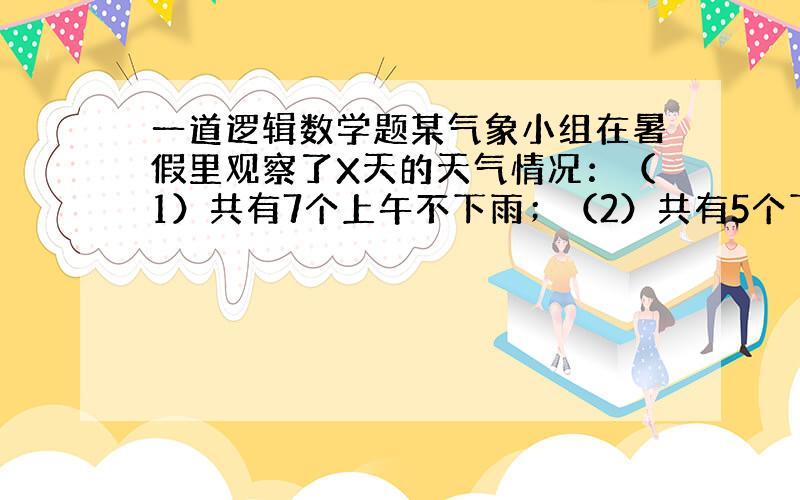 一道逻辑数学题某气象小组在暑假里观察了X天的天气情况：（1）共有7个上午不下雨；（2）共有5个下午不下雨；（3）在上午或