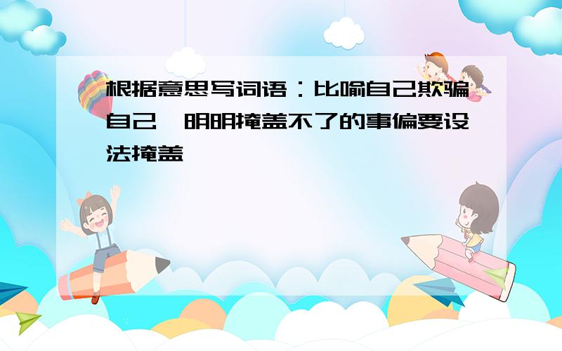 根据意思写词语：比喻自己欺骗自己,明明掩盖不了的事偏要设法掩盖