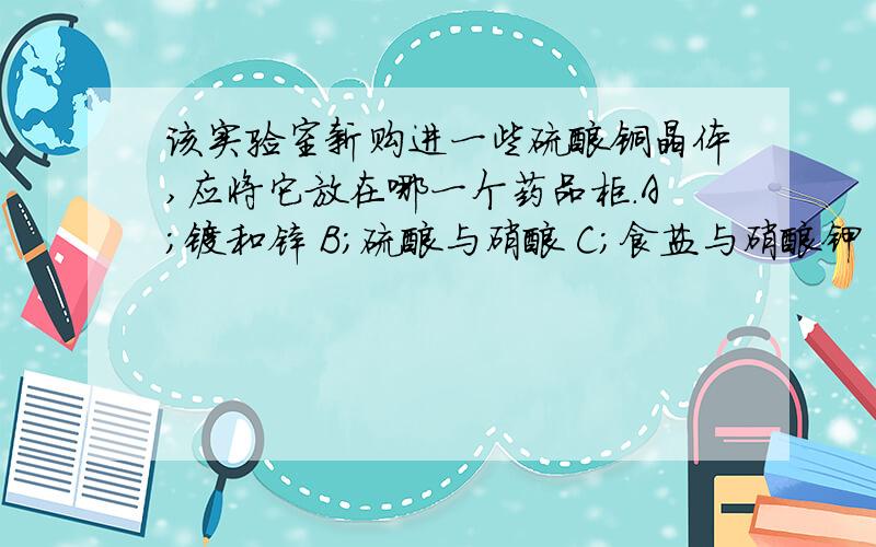 该实验室新购进一些硫酸铜晶体,应将它放在哪一个药品柜.A;镁和锌 B;硫酸与硝酸 C;食盐与硝酸钾