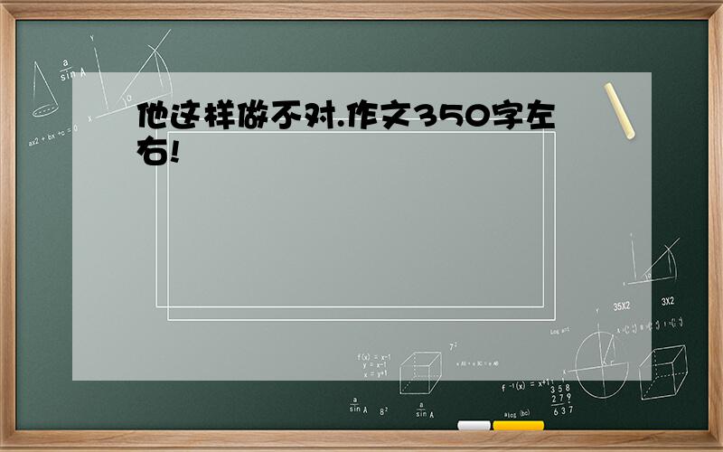 他这样做不对.作文350字左右!