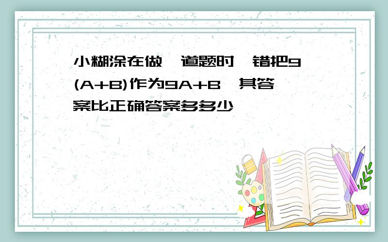 小糊涂在做一道题时,错把9*(A+B)作为9A+B,其答案比正确答案多多少