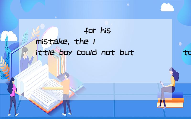 _____ for his mistake, the little boy could not but _____to