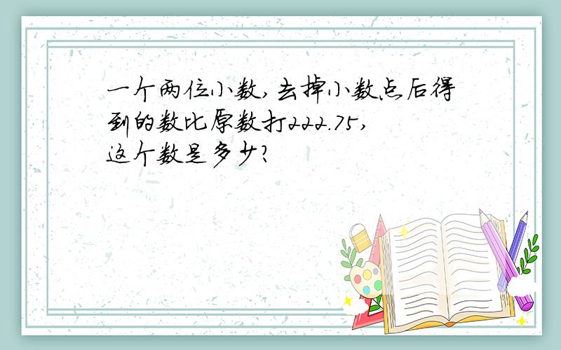 一个两位小数,去掉小数点后得到的数比原数打222.75,这个数是多少?