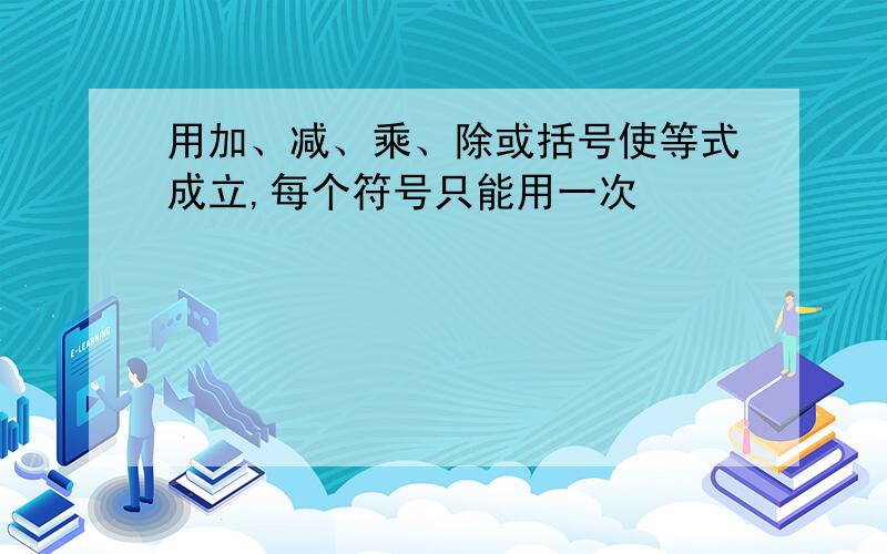 用加、减、乘、除或括号使等式成立,每个符号只能用一次