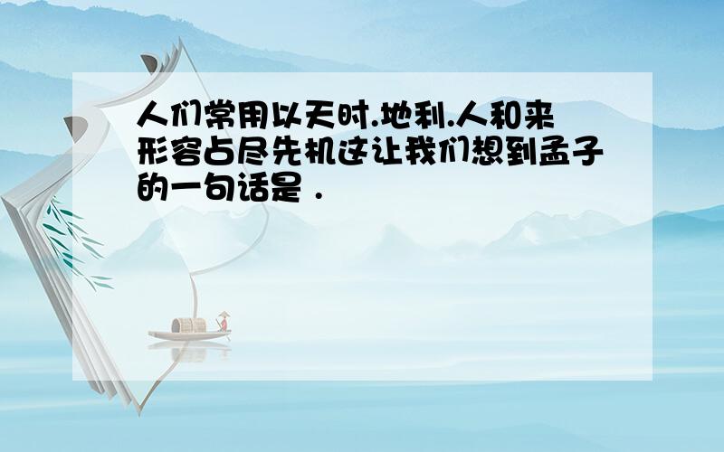 人们常用以天时.地利.人和来形容占尽先机这让我们想到孟子的一句话是 .